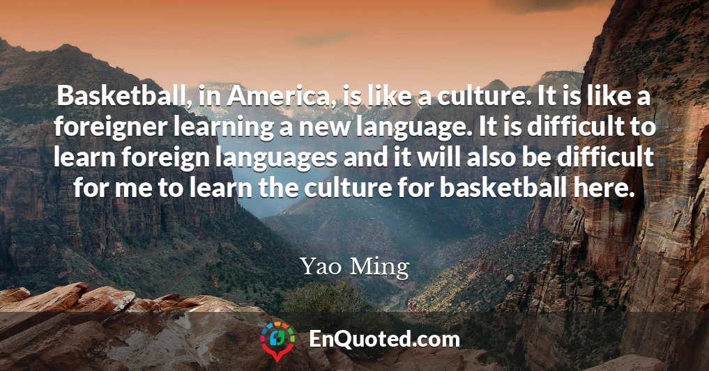 Basketball, in America, is like a culture. It is like a foreigner learning a new language. It is difficult to learn foreign languages and it will also be difficult for me to learn the culture for basketball here.