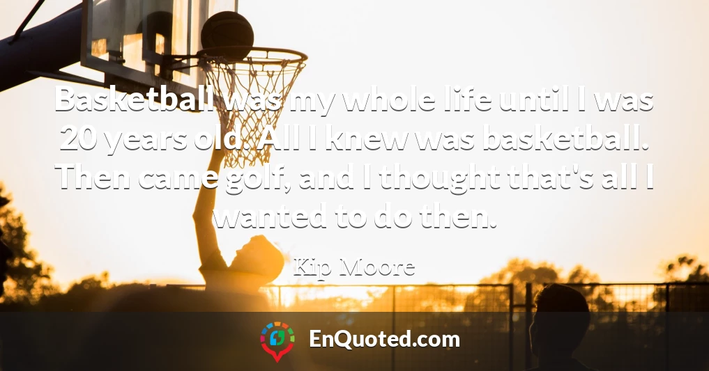 Basketball was my whole life until I was 20 years old. All I knew was basketball. Then came golf, and I thought that's all I wanted to do then.