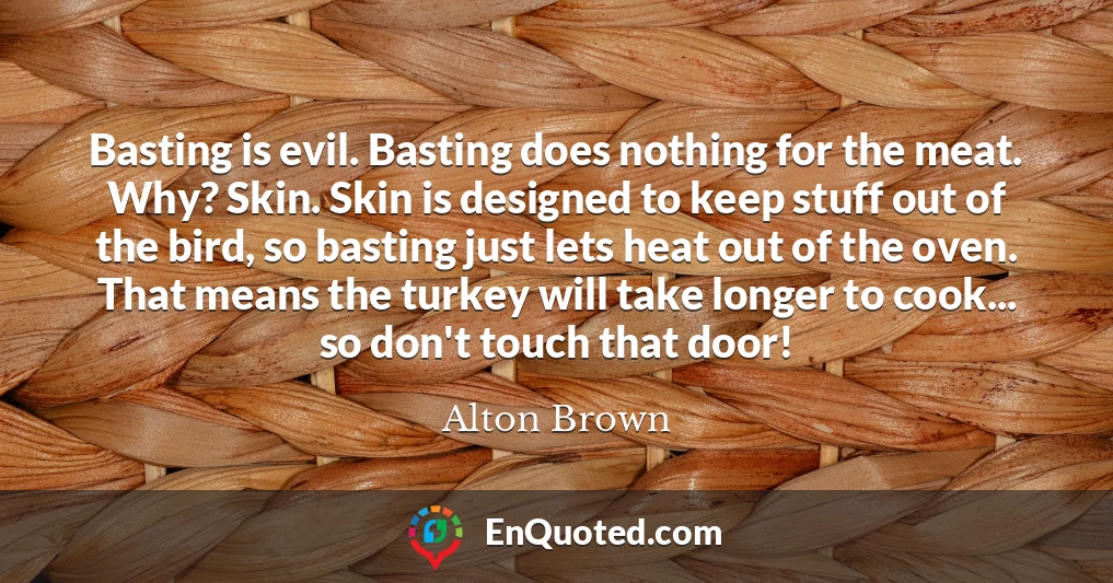 Basting is evil. Basting does nothing for the meat. Why? Skin. Skin is designed to keep stuff out of the bird, so basting just lets heat out of the oven. That means the turkey will take longer to cook... so don't touch that door!