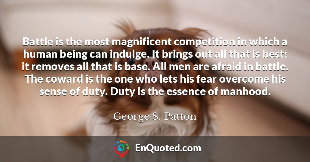 Battle is the most magnificent competition in which a human being can indulge. It brings out all that is best; it removes all that is base. All men are afraid in battle. The coward is the one who lets his fear overcome his sense of duty. Duty is the essence of manhood.