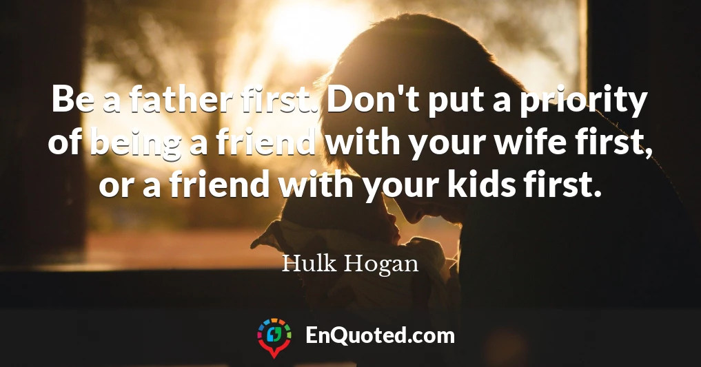 Be a father first. Don't put a priority of being a friend with your wife first, or a friend with your kids first.