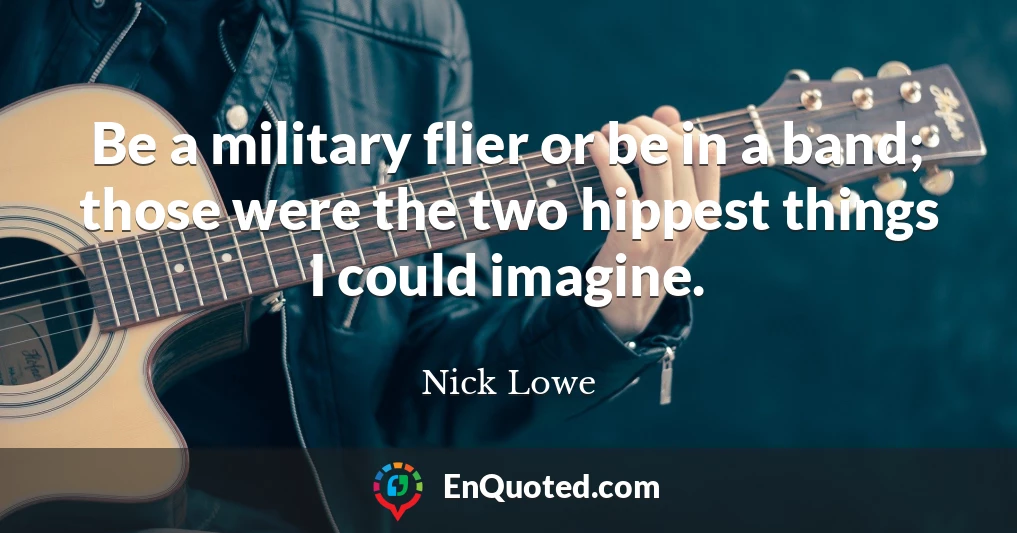 Be a military flier or be in a band; those were the two hippest things I could imagine.