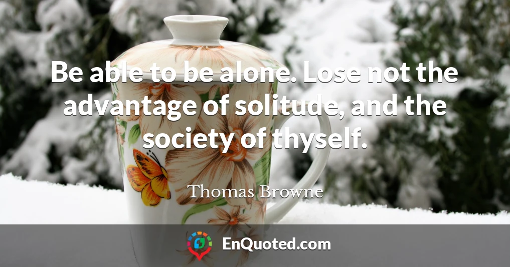 Be able to be alone. Lose not the advantage of solitude, and the society of thyself.