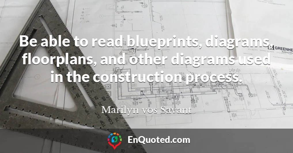 Be able to read blueprints, diagrams, floorplans, and other diagrams used in the construction process.
