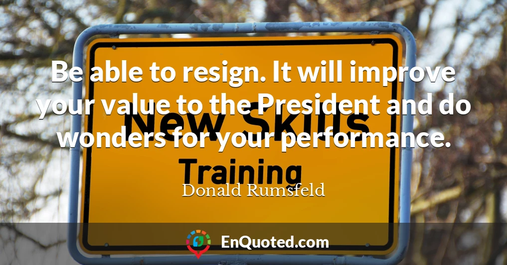 Be able to resign. It will improve your value to the President and do wonders for your performance.