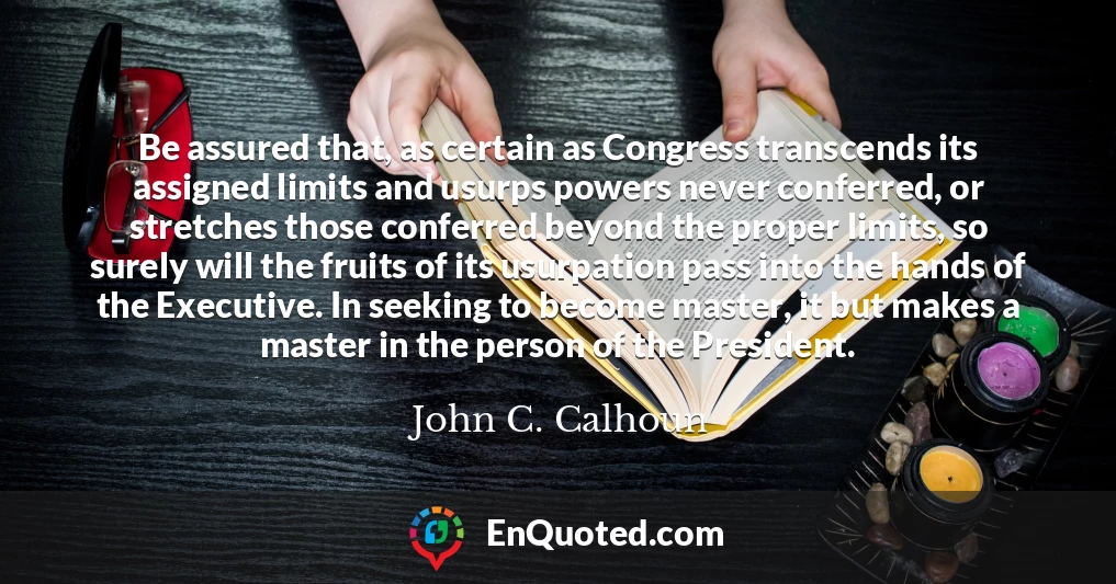 Be assured that, as certain as Congress transcends its assigned limits and usurps powers never conferred, or stretches those conferred beyond the proper limits, so surely will the fruits of its usurpation pass into the hands of the Executive. In seeking to become master, it but makes a master in the person of the President.