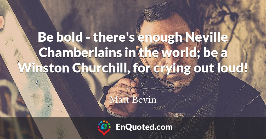 Be bold - there's enough Neville Chamberlains in the world; be a Winston Churchill, for crying out loud!