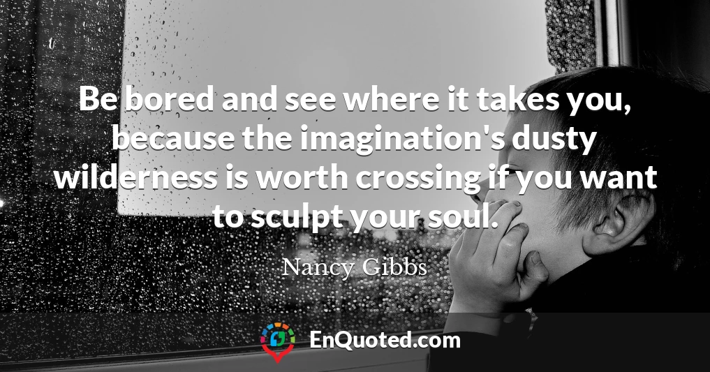 Be bored and see where it takes you, because the imagination's dusty wilderness is worth crossing if you want to sculpt your soul.