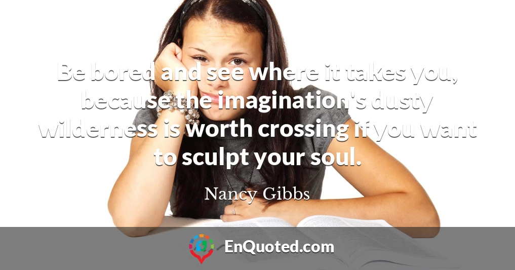 Be bored and see where it takes you, because the imagination's dusty wilderness is worth crossing if you want to sculpt your soul.