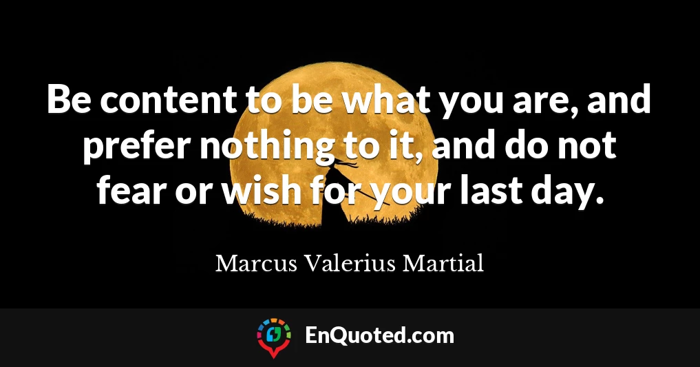 Be content to be what you are, and prefer nothing to it, and do not fear or wish for your last day.