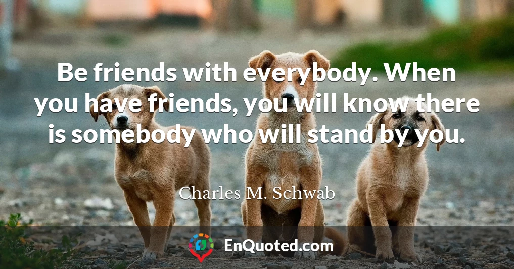 Be friends with everybody. When you have friends, you will know there is somebody who will stand by you.
