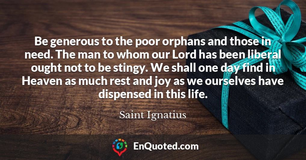 Be generous to the poor orphans and those in need. The man to whom our Lord has been liberal ought not to be stingy. We shall one day find in Heaven as much rest and joy as we ourselves have dispensed in this life.