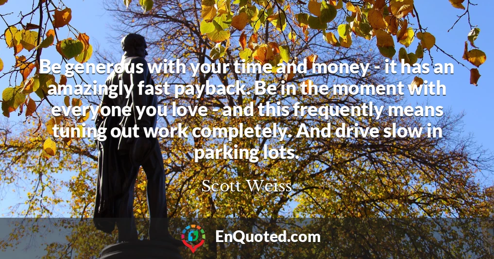 Be generous with your time and money - it has an amazingly fast payback. Be in the moment with everyone you love - and this frequently means tuning out work completely. And drive slow in parking lots.