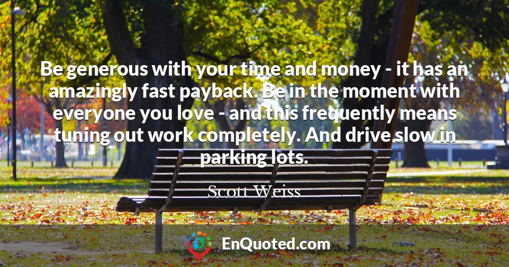 Be generous with your time and money - it has an amazingly fast payback. Be in the moment with everyone you love - and this frequently means tuning out work completely. And drive slow in parking lots.