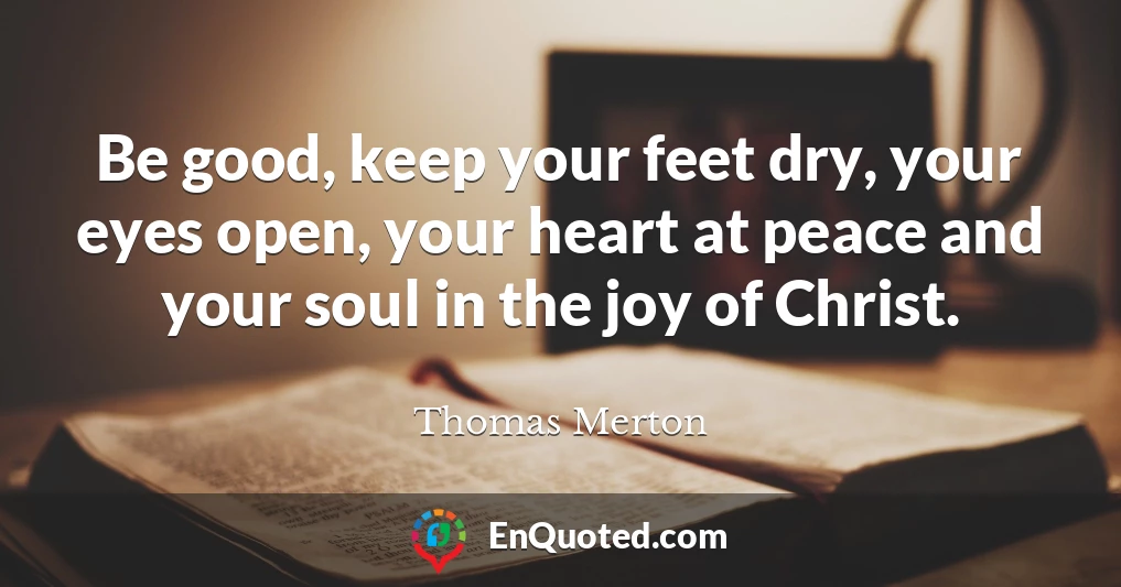 Be good, keep your feet dry, your eyes open, your heart at peace and your soul in the joy of Christ.