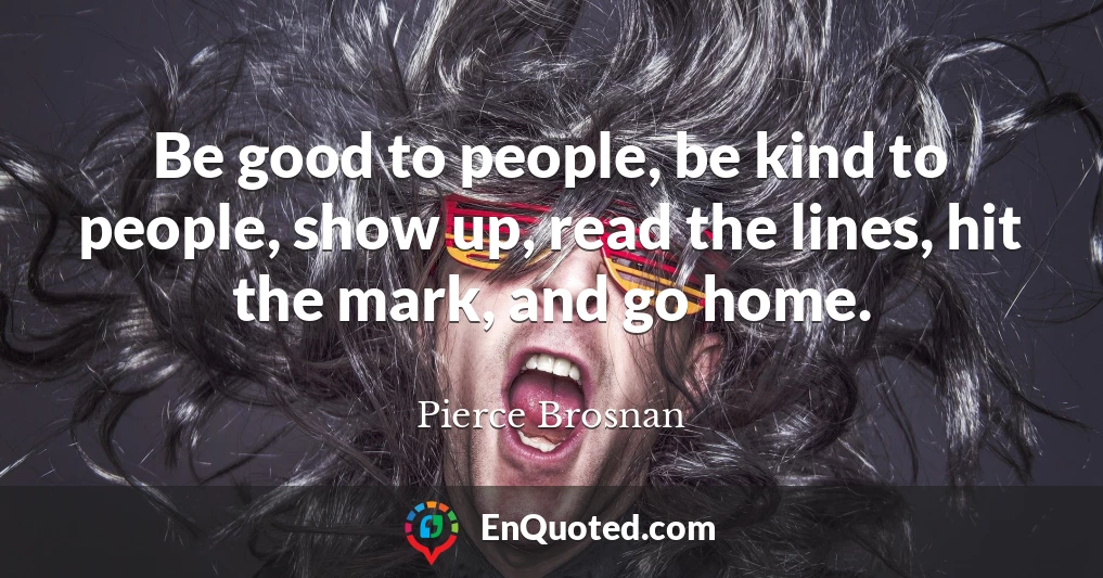 Be good to people, be kind to people, show up, read the lines, hit the mark, and go home.