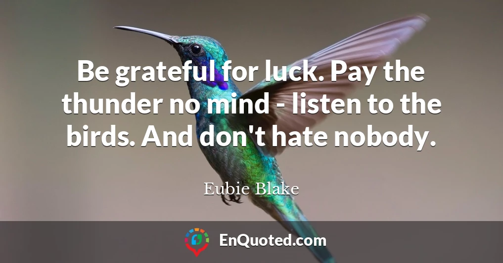 Be grateful for luck. Pay the thunder no mind - listen to the birds. And don't hate nobody.
