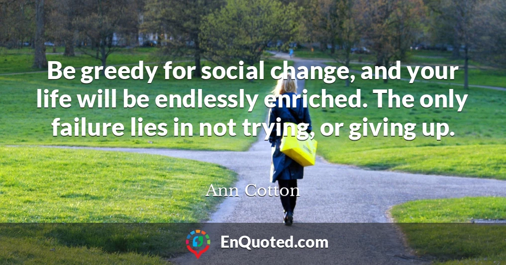 Be greedy for social change, and your life will be endlessly enriched. The only failure lies in not trying, or giving up.