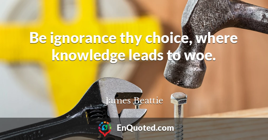 Be ignorance thy choice, where knowledge leads to woe.