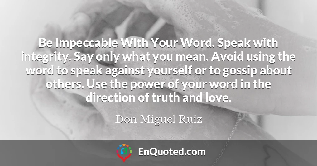 Be Impeccable With Your Word. Speak with integrity. Say only what you mean. Avoid using the word to speak against yourself or to gossip about others. Use the power of your word in the direction of truth and love.