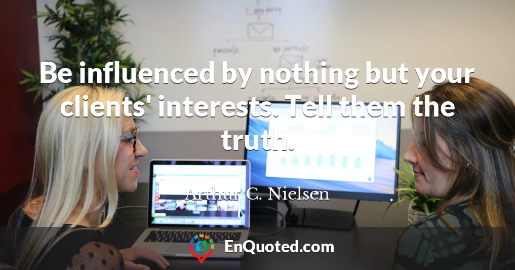 Be influenced by nothing but your clients' interests. Tell them the truth.