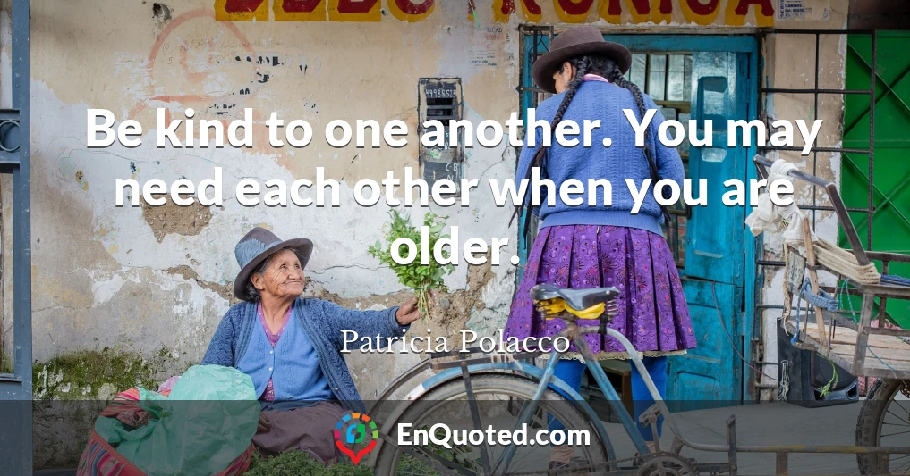 Be kind to one another. You may need each other when you are older.