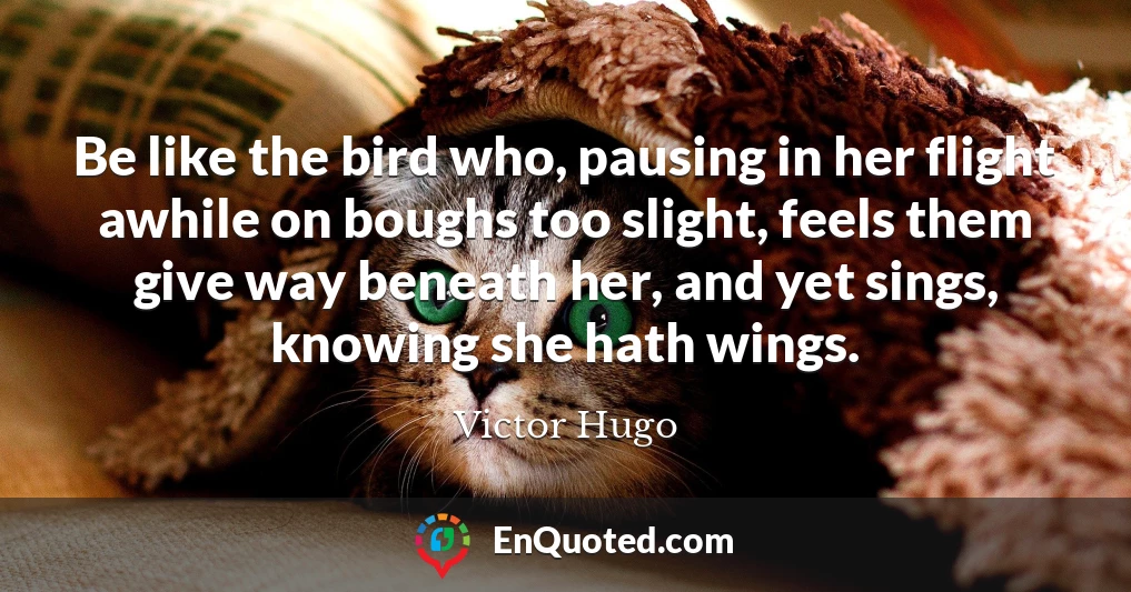 Be like the bird who, pausing in her flight awhile on boughs too slight, feels them give way beneath her, and yet sings, knowing she hath wings.