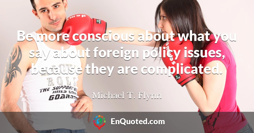 Be more conscious about what you say about foreign policy issues, because they are complicated.