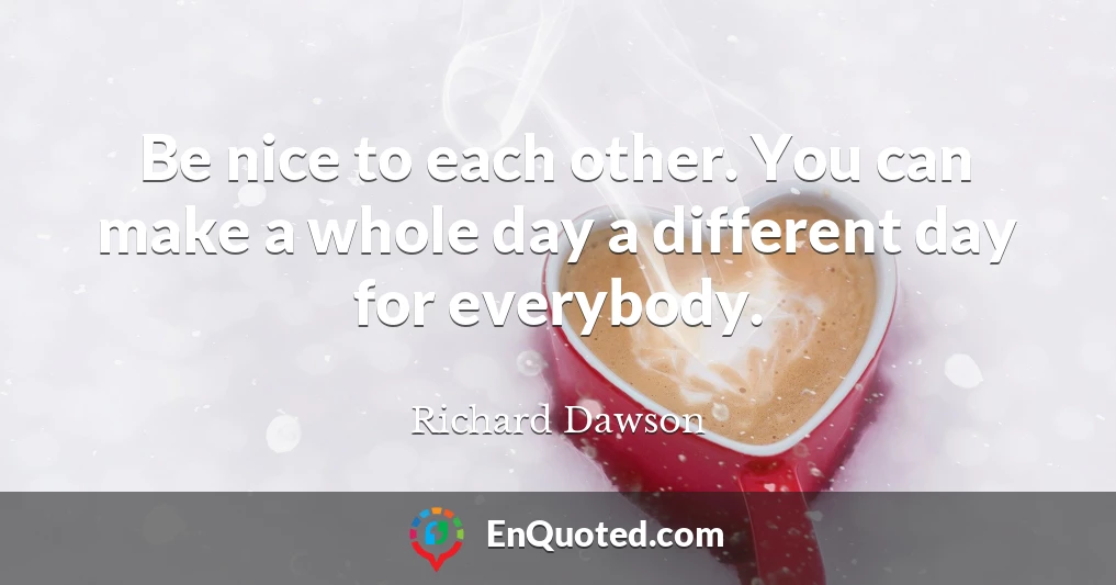 Be nice to each other. You can make a whole day a different day for everybody.