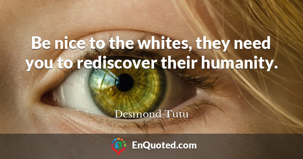 Be nice to the whites, they need you to rediscover their humanity.