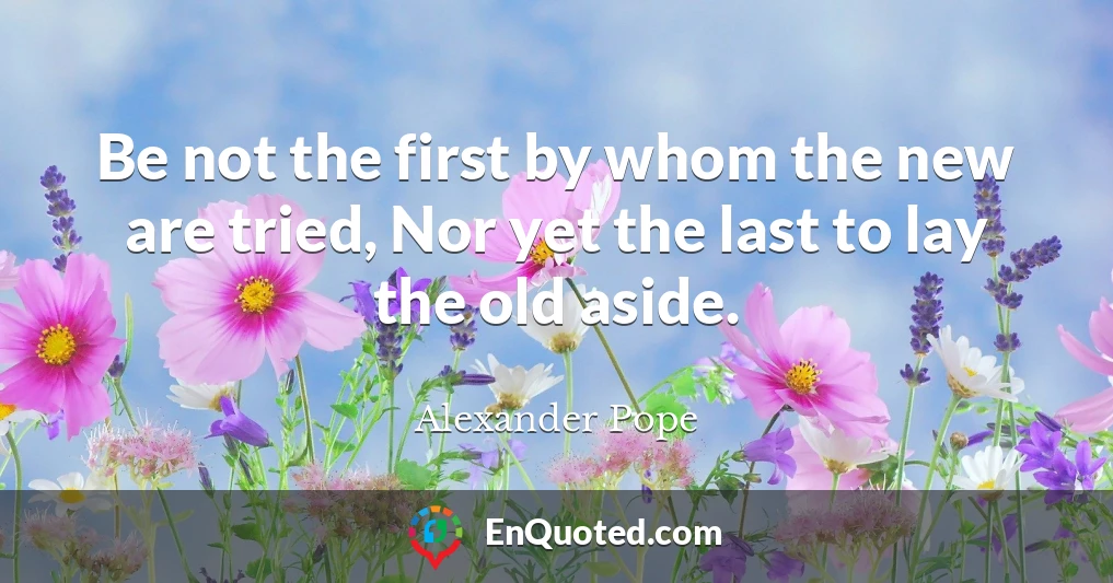 Be not the first by whom the new are tried, Nor yet the last to lay the old aside.