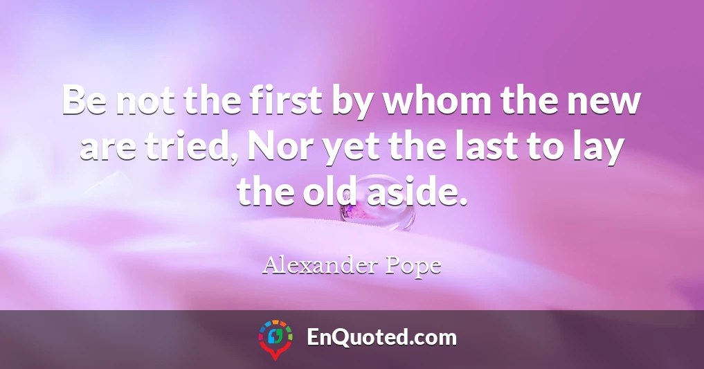 Be not the first by whom the new are tried, Nor yet the last to lay the old aside.