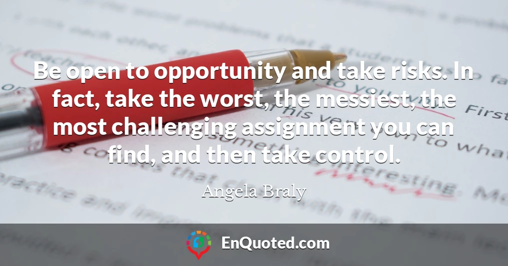 Be open to opportunity and take risks. In fact, take the worst, the messiest, the most challenging assignment you can find, and then take control.