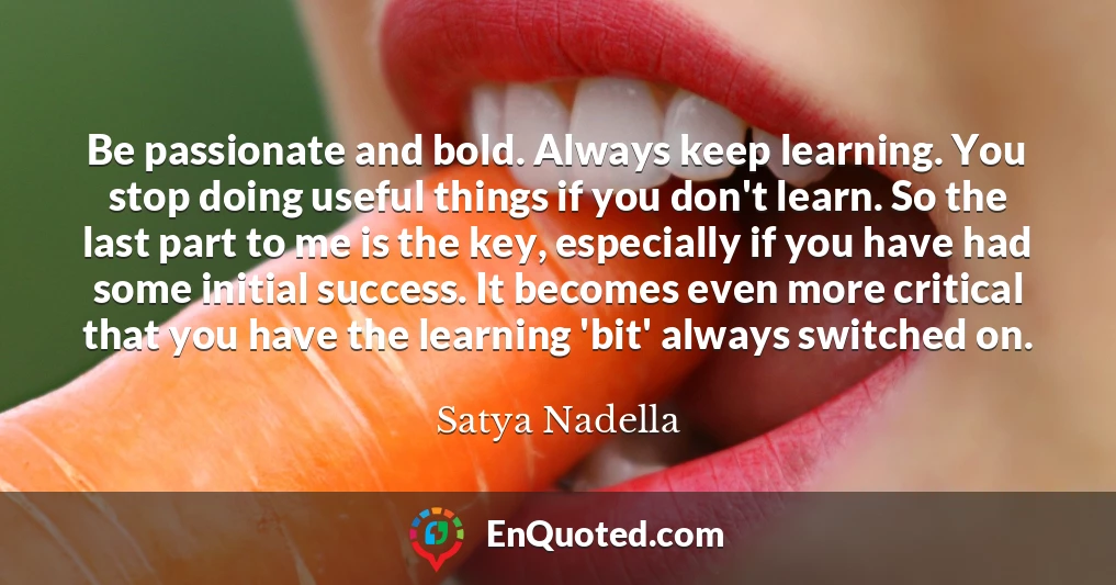 Be passionate and bold. Always keep learning. You stop doing useful things if you don't learn. So the last part to me is the key, especially if you have had some initial success. It becomes even more critical that you have the learning 'bit' always switched on.
