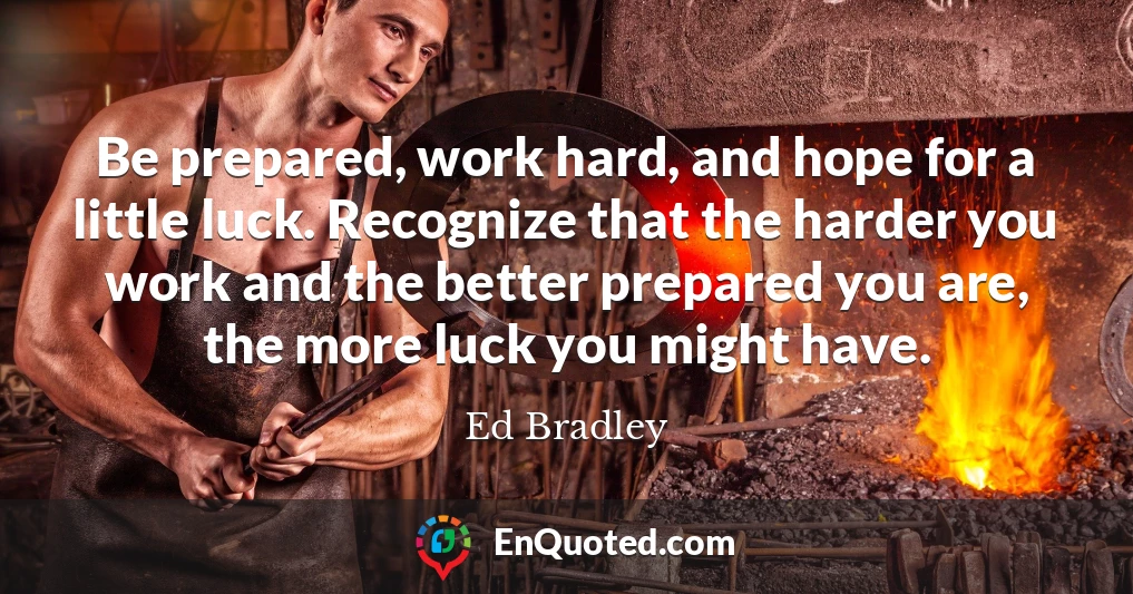 Be prepared, work hard, and hope for a little luck. Recognize that the harder you work and the better prepared you are, the more luck you might have.