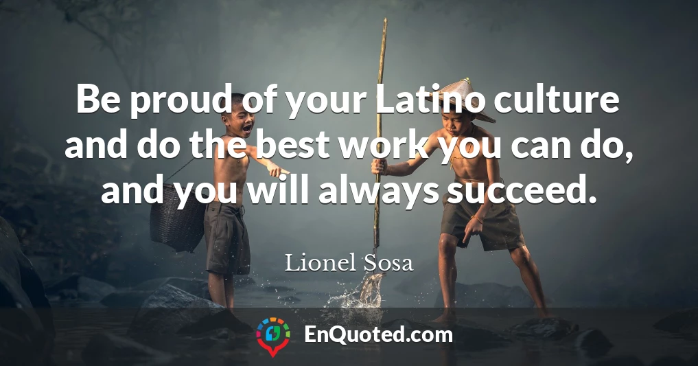 Be proud of your Latino culture and do the best work you can do, and you will always succeed.