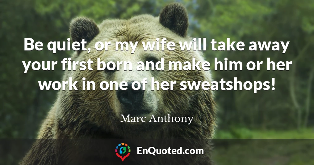 Be quiet, or my wife will take away your first born and make him or her work in one of her sweatshops!