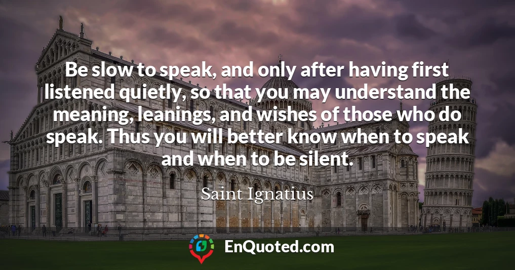 Be slow to speak, and only after having first listened quietly, so that you may understand the meaning, leanings, and wishes of those who do speak. Thus you will better know when to speak and when to be silent.