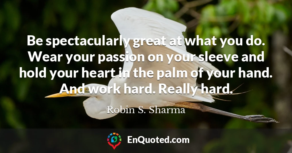 Be spectacularly great at what you do. Wear your passion on your sleeve and hold your heart in the palm of your hand. And work hard. Really hard.