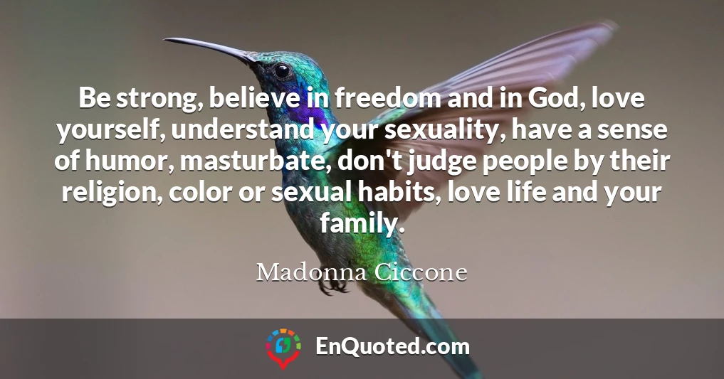 Be strong, believe in freedom and in God, love yourself, understand your sexuality, have a sense of humor, masturbate, don't judge people by their religion, color or sexual habits, love life and your family.