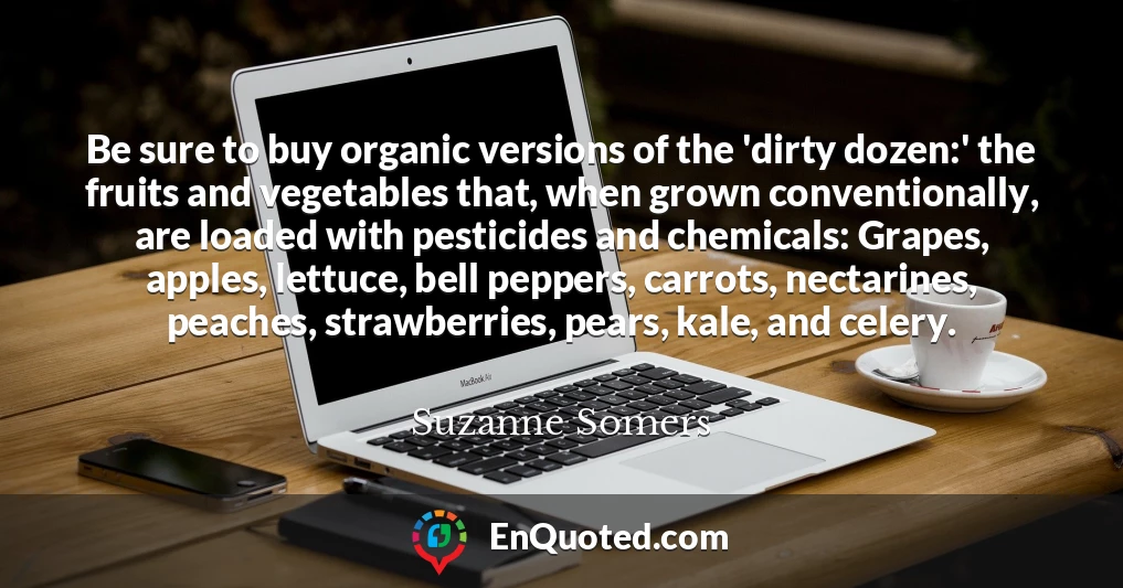 Be sure to buy organic versions of the 'dirty dozen:' the fruits and vegetables that, when grown conventionally, are loaded with pesticides and chemicals: Grapes, apples, lettuce, bell peppers, carrots, nectarines, peaches, strawberries, pears, kale, and celery.