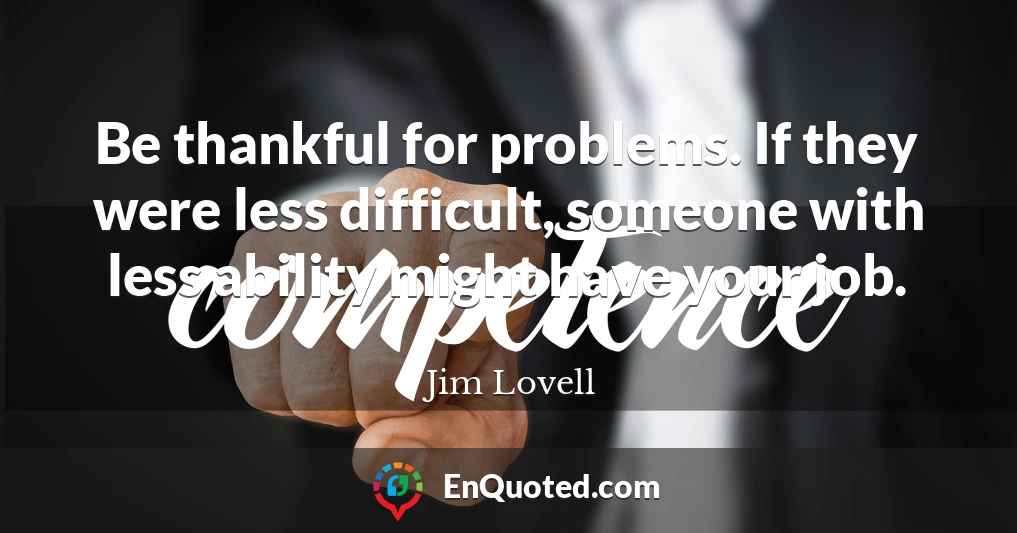 Be thankful for problems. If they were less difficult, someone with less ability might have your job.