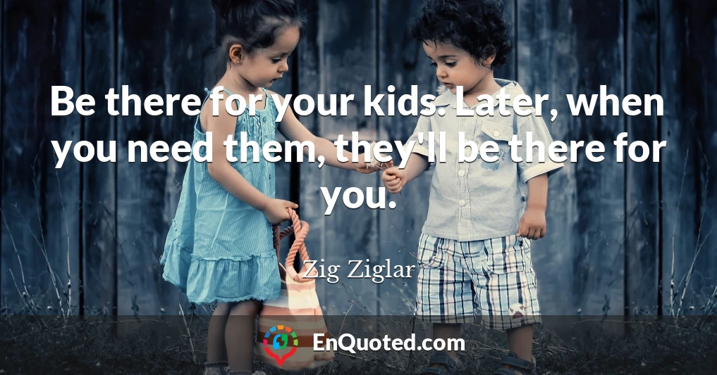 Be there for your kids. Later, when you need them, they'll be there for you.