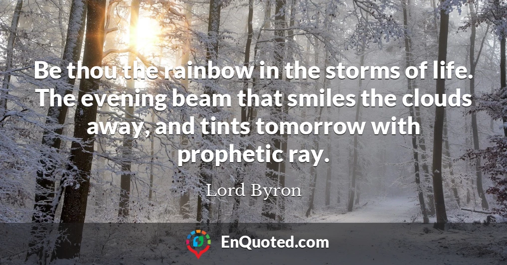 Be thou the rainbow in the storms of life. The evening beam that smiles the clouds away, and tints tomorrow with prophetic ray.