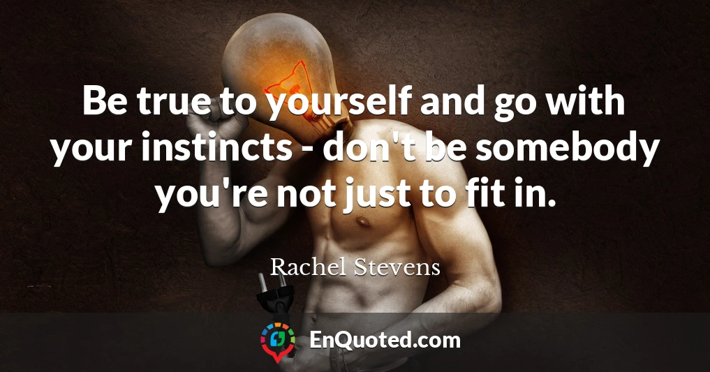 Be true to yourself and go with your instincts - don't be somebody you're not just to fit in.