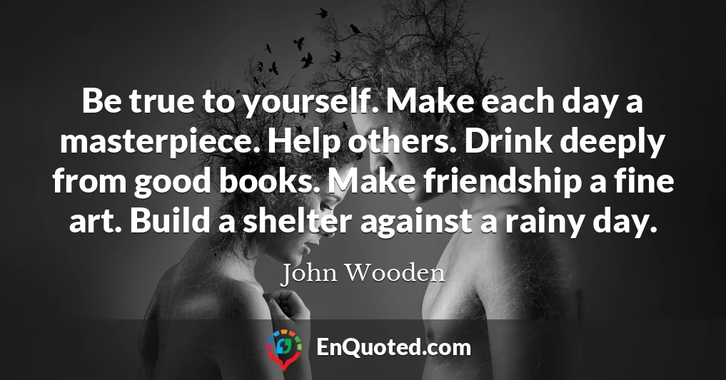 Be true to yourself. Make each day a masterpiece. Help others. Drink deeply from good books. Make friendship a fine art. Build a shelter against a rainy day.