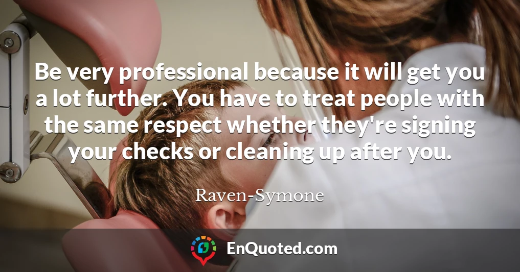 Be very professional because it will get you a lot further. You have to treat people with the same respect whether they're signing your checks or cleaning up after you.