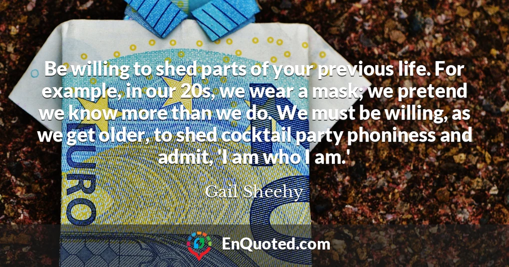 Be willing to shed parts of your previous life. For example, in our 20s, we wear a mask; we pretend we know more than we do. We must be willing, as we get older, to shed cocktail party phoniness and admit, 'I am who I am.'