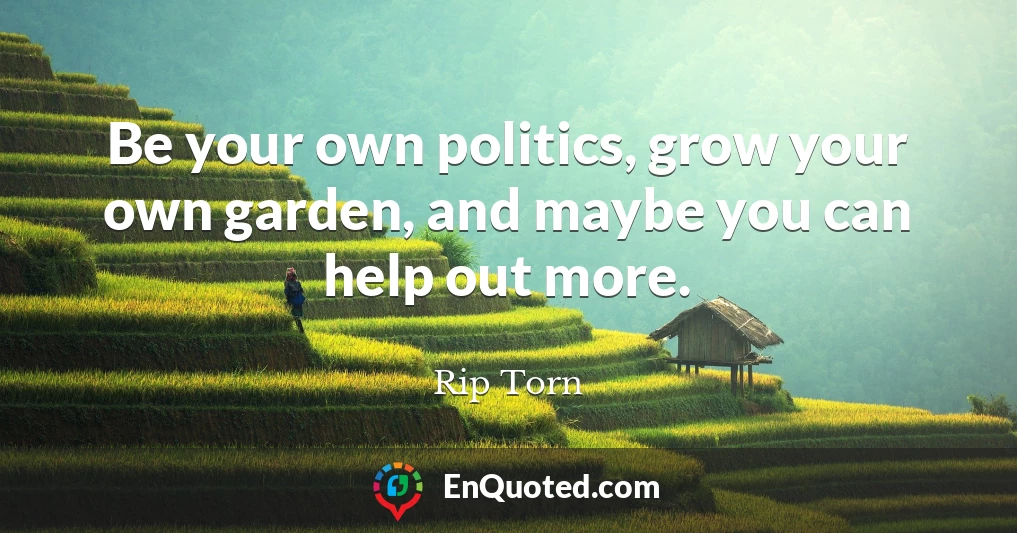 Be your own politics, grow your own garden, and maybe you can help out more.