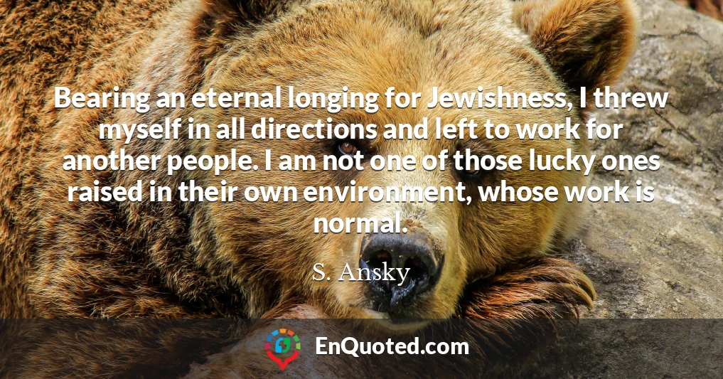 Bearing an eternal longing for Jewishness, I threw myself in all directions and left to work for another people. I am not one of those lucky ones raised in their own environment, whose work is normal.